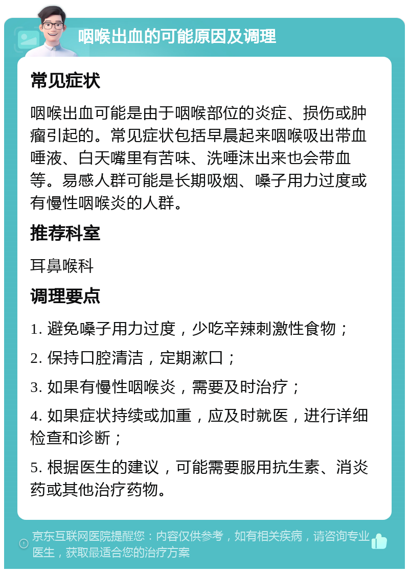 咽喉出血的可能原因及调理 常见症状 咽喉出血可能是由于咽喉部位的炎症、损伤或肿瘤引起的。常见症状包括早晨起来咽喉吸出带血唾液、白天嘴里有苦味、洗唾沫出来也会带血等。易感人群可能是长期吸烟、嗓子用力过度或有慢性咽喉炎的人群。 推荐科室 耳鼻喉科 调理要点 1. 避免嗓子用力过度，少吃辛辣刺激性食物； 2. 保持口腔清洁，定期漱口； 3. 如果有慢性咽喉炎，需要及时治疗； 4. 如果症状持续或加重，应及时就医，进行详细检查和诊断； 5. 根据医生的建议，可能需要服用抗生素、消炎药或其他治疗药物。