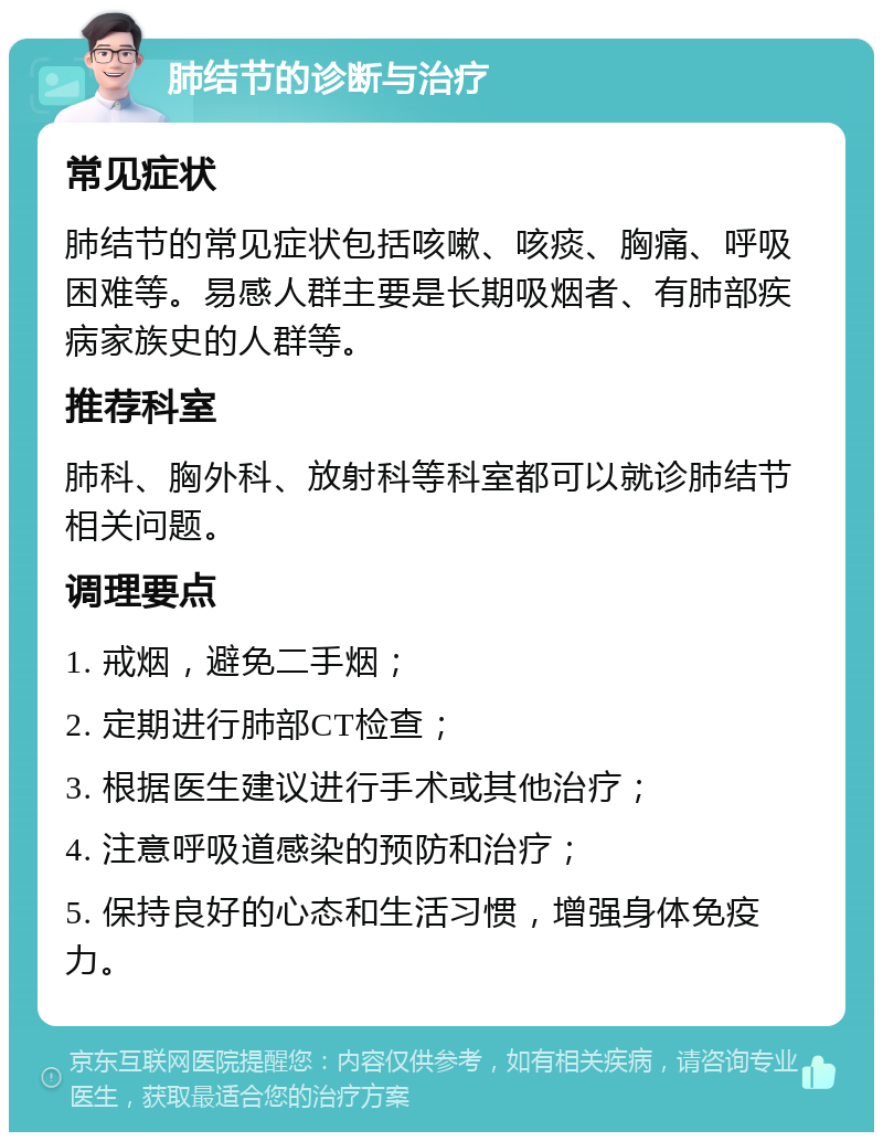 肺结节的诊断与治疗 常见症状 肺结节的常见症状包括咳嗽、咳痰、胸痛、呼吸困难等。易感人群主要是长期吸烟者、有肺部疾病家族史的人群等。 推荐科室 肺科、胸外科、放射科等科室都可以就诊肺结节相关问题。 调理要点 1. 戒烟，避免二手烟； 2. 定期进行肺部CT检查； 3. 根据医生建议进行手术或其他治疗； 4. 注意呼吸道感染的预防和治疗； 5. 保持良好的心态和生活习惯，增强身体免疫力。