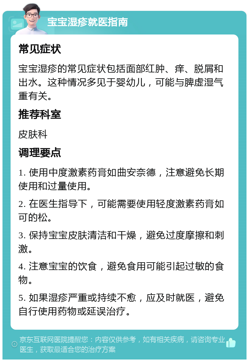 宝宝湿疹就医指南 常见症状 宝宝湿疹的常见症状包括面部红肿、痒、脱屑和出水。这种情况多见于婴幼儿，可能与脾虚湿气重有关。 推荐科室 皮肤科 调理要点 1. 使用中度激素药膏如曲安奈德，注意避免长期使用和过量使用。 2. 在医生指导下，可能需要使用轻度激素药膏如可的松。 3. 保持宝宝皮肤清洁和干燥，避免过度摩擦和刺激。 4. 注意宝宝的饮食，避免食用可能引起过敏的食物。 5. 如果湿疹严重或持续不愈，应及时就医，避免自行使用药物或延误治疗。