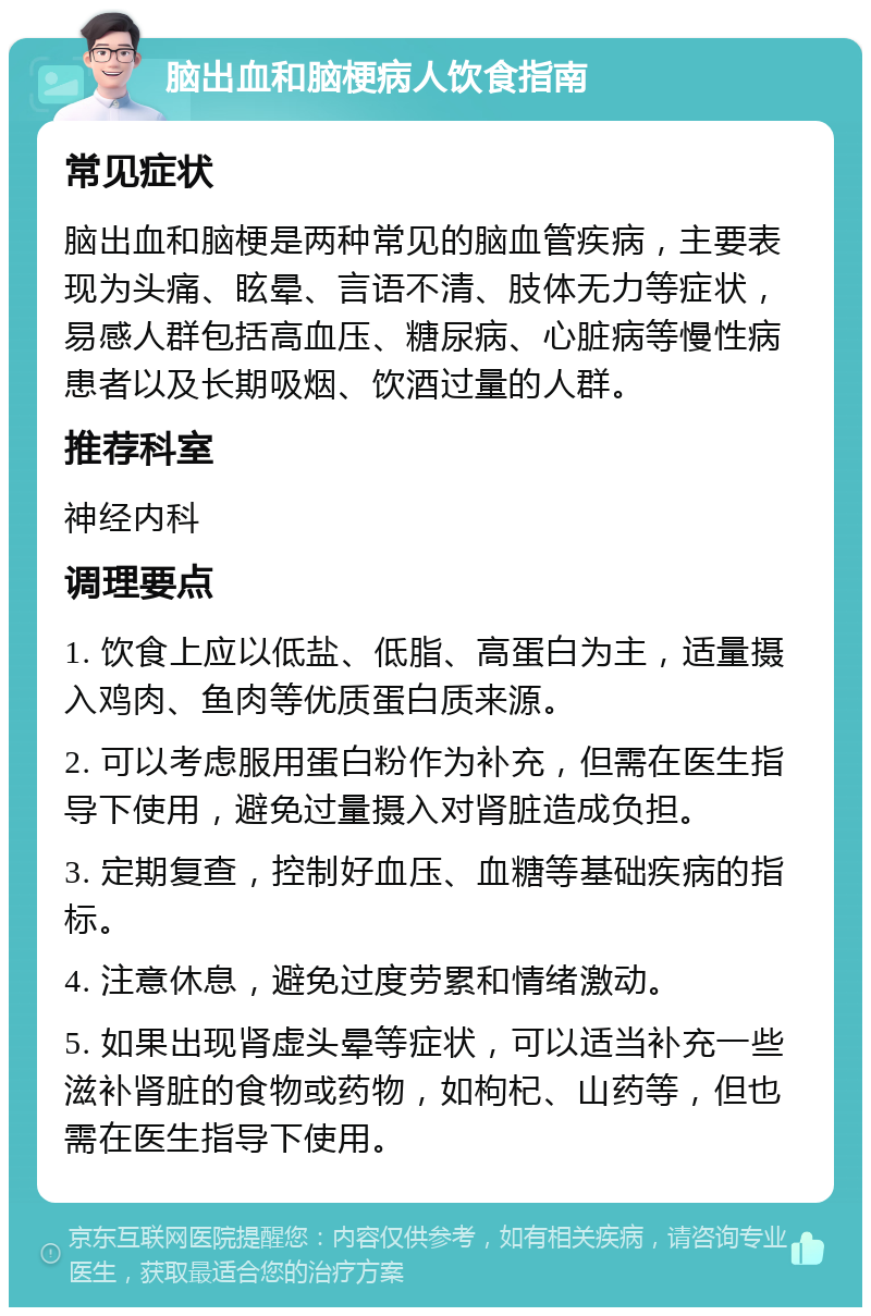 脑出血和脑梗病人饮食指南 常见症状 脑出血和脑梗是两种常见的脑血管疾病，主要表现为头痛、眩晕、言语不清、肢体无力等症状，易感人群包括高血压、糖尿病、心脏病等慢性病患者以及长期吸烟、饮酒过量的人群。 推荐科室 神经内科 调理要点 1. 饮食上应以低盐、低脂、高蛋白为主，适量摄入鸡肉、鱼肉等优质蛋白质来源。 2. 可以考虑服用蛋白粉作为补充，但需在医生指导下使用，避免过量摄入对肾脏造成负担。 3. 定期复查，控制好血压、血糖等基础疾病的指标。 4. 注意休息，避免过度劳累和情绪激动。 5. 如果出现肾虚头晕等症状，可以适当补充一些滋补肾脏的食物或药物，如枸杞、山药等，但也需在医生指导下使用。