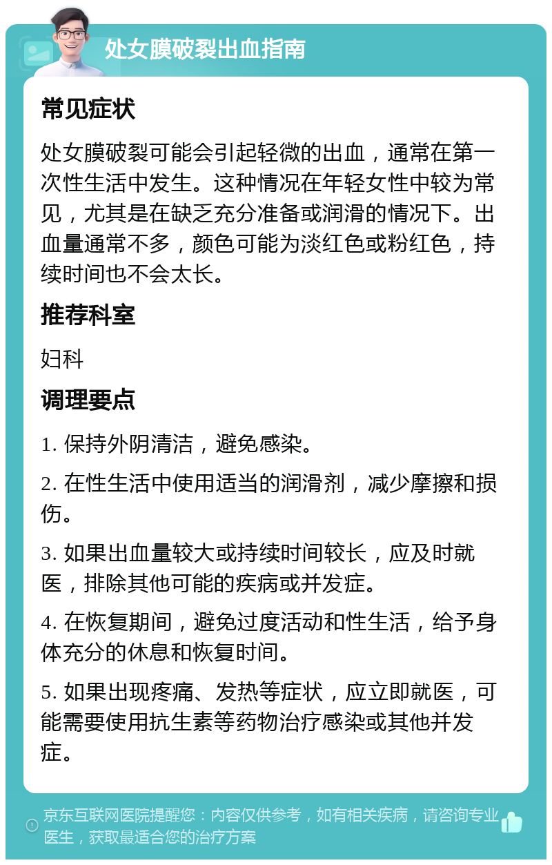 处女膜破裂出血指南 常见症状 处女膜破裂可能会引起轻微的出血，通常在第一次性生活中发生。这种情况在年轻女性中较为常见，尤其是在缺乏充分准备或润滑的情况下。出血量通常不多，颜色可能为淡红色或粉红色，持续时间也不会太长。 推荐科室 妇科 调理要点 1. 保持外阴清洁，避免感染。 2. 在性生活中使用适当的润滑剂，减少摩擦和损伤。 3. 如果出血量较大或持续时间较长，应及时就医，排除其他可能的疾病或并发症。 4. 在恢复期间，避免过度活动和性生活，给予身体充分的休息和恢复时间。 5. 如果出现疼痛、发热等症状，应立即就医，可能需要使用抗生素等药物治疗感染或其他并发症。