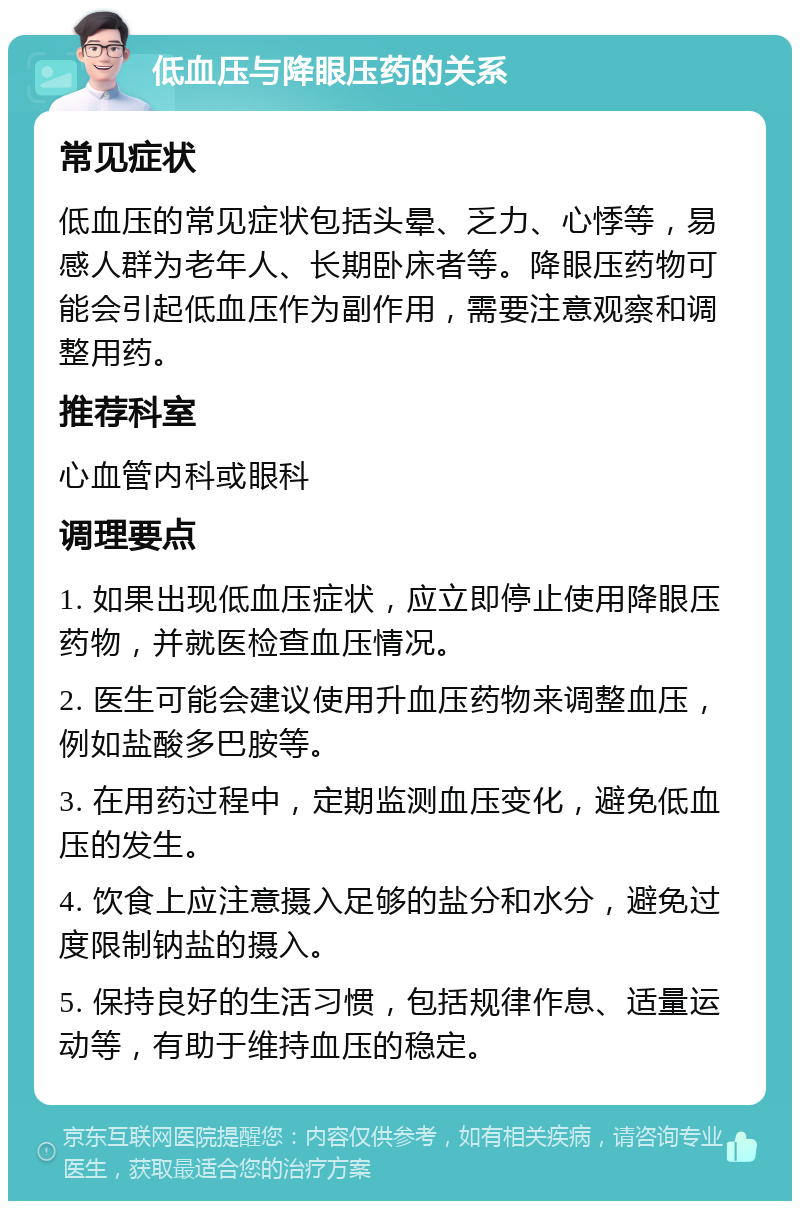 低血压与降眼压药的关系 常见症状 低血压的常见症状包括头晕、乏力、心悸等，易感人群为老年人、长期卧床者等。降眼压药物可能会引起低血压作为副作用，需要注意观察和调整用药。 推荐科室 心血管内科或眼科 调理要点 1. 如果出现低血压症状，应立即停止使用降眼压药物，并就医检查血压情况。 2. 医生可能会建议使用升血压药物来调整血压，例如盐酸多巴胺等。 3. 在用药过程中，定期监测血压变化，避免低血压的发生。 4. 饮食上应注意摄入足够的盐分和水分，避免过度限制钠盐的摄入。 5. 保持良好的生活习惯，包括规律作息、适量运动等，有助于维持血压的稳定。