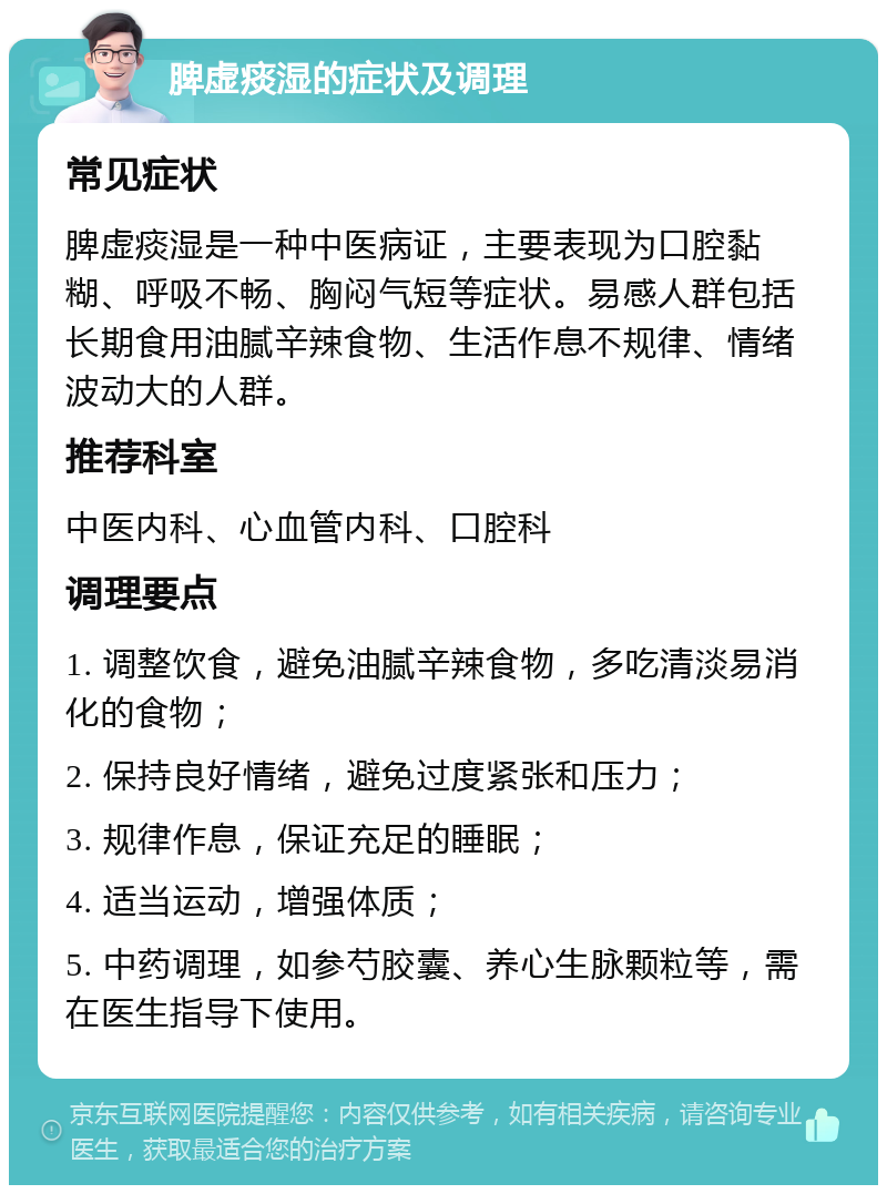 脾虚痰湿的症状及调理 常见症状 脾虚痰湿是一种中医病证，主要表现为口腔黏糊、呼吸不畅、胸闷气短等症状。易感人群包括长期食用油腻辛辣食物、生活作息不规律、情绪波动大的人群。 推荐科室 中医内科、心血管内科、口腔科 调理要点 1. 调整饮食，避免油腻辛辣食物，多吃清淡易消化的食物； 2. 保持良好情绪，避免过度紧张和压力； 3. 规律作息，保证充足的睡眠； 4. 适当运动，增强体质； 5. 中药调理，如参芍胶囊、养心生脉颗粒等，需在医生指导下使用。