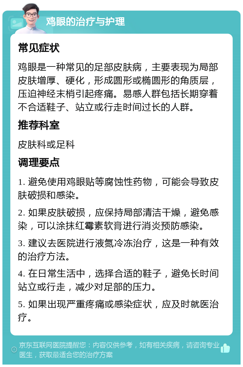 鸡眼的治疗与护理 常见症状 鸡眼是一种常见的足部皮肤病，主要表现为局部皮肤增厚、硬化，形成圆形或椭圆形的角质层，压迫神经末梢引起疼痛。易感人群包括长期穿着不合适鞋子、站立或行走时间过长的人群。 推荐科室 皮肤科或足科 调理要点 1. 避免使用鸡眼贴等腐蚀性药物，可能会导致皮肤破损和感染。 2. 如果皮肤破损，应保持局部清洁干燥，避免感染，可以涂抹红霉素软膏进行消炎预防感染。 3. 建议去医院进行液氮冷冻治疗，这是一种有效的治疗方法。 4. 在日常生活中，选择合适的鞋子，避免长时间站立或行走，减少对足部的压力。 5. 如果出现严重疼痛或感染症状，应及时就医治疗。