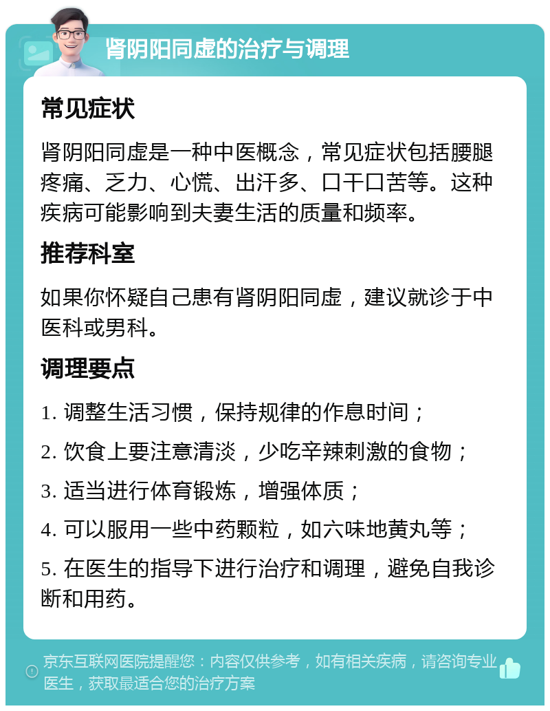 肾阴阳同虚的治疗与调理 常见症状 肾阴阳同虚是一种中医概念，常见症状包括腰腿疼痛、乏力、心慌、出汗多、口干口苦等。这种疾病可能影响到夫妻生活的质量和频率。 推荐科室 如果你怀疑自己患有肾阴阳同虚，建议就诊于中医科或男科。 调理要点 1. 调整生活习惯，保持规律的作息时间； 2. 饮食上要注意清淡，少吃辛辣刺激的食物； 3. 适当进行体育锻炼，增强体质； 4. 可以服用一些中药颗粒，如六味地黄丸等； 5. 在医生的指导下进行治疗和调理，避免自我诊断和用药。