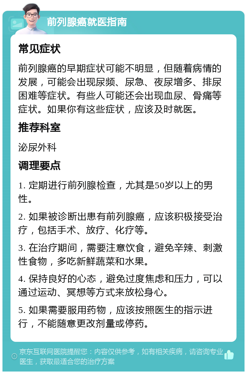 前列腺癌就医指南 常见症状 前列腺癌的早期症状可能不明显，但随着病情的发展，可能会出现尿频、尿急、夜尿增多、排尿困难等症状。有些人可能还会出现血尿、骨痛等症状。如果你有这些症状，应该及时就医。 推荐科室 泌尿外科 调理要点 1. 定期进行前列腺检查，尤其是50岁以上的男性。 2. 如果被诊断出患有前列腺癌，应该积极接受治疗，包括手术、放疗、化疗等。 3. 在治疗期间，需要注意饮食，避免辛辣、刺激性食物，多吃新鲜蔬菜和水果。 4. 保持良好的心态，避免过度焦虑和压力，可以通过运动、冥想等方式来放松身心。 5. 如果需要服用药物，应该按照医生的指示进行，不能随意更改剂量或停药。