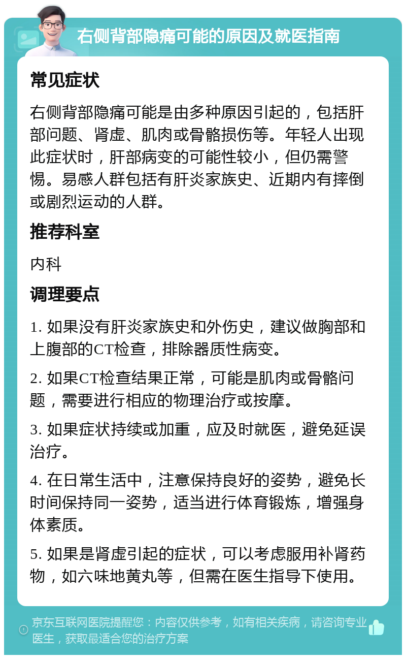 右侧背部隐痛可能的原因及就医指南 常见症状 右侧背部隐痛可能是由多种原因引起的，包括肝部问题、肾虚、肌肉或骨骼损伤等。年轻人出现此症状时，肝部病变的可能性较小，但仍需警惕。易感人群包括有肝炎家族史、近期内有摔倒或剧烈运动的人群。 推荐科室 内科 调理要点 1. 如果没有肝炎家族史和外伤史，建议做胸部和上腹部的CT检查，排除器质性病变。 2. 如果CT检查结果正常，可能是肌肉或骨骼问题，需要进行相应的物理治疗或按摩。 3. 如果症状持续或加重，应及时就医，避免延误治疗。 4. 在日常生活中，注意保持良好的姿势，避免长时间保持同一姿势，适当进行体育锻炼，增强身体素质。 5. 如果是肾虚引起的症状，可以考虑服用补肾药物，如六味地黄丸等，但需在医生指导下使用。