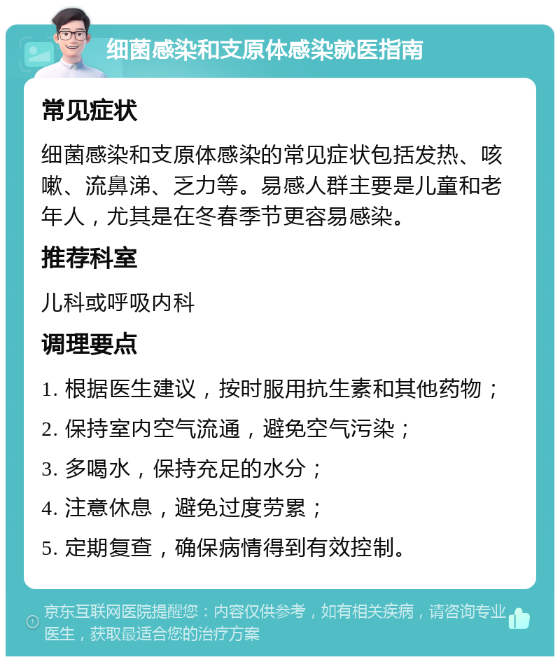 细菌感染和支原体感染就医指南 常见症状 细菌感染和支原体感染的常见症状包括发热、咳嗽、流鼻涕、乏力等。易感人群主要是儿童和老年人，尤其是在冬春季节更容易感染。 推荐科室 儿科或呼吸内科 调理要点 1. 根据医生建议，按时服用抗生素和其他药物； 2. 保持室内空气流通，避免空气污染； 3. 多喝水，保持充足的水分； 4. 注意休息，避免过度劳累； 5. 定期复查，确保病情得到有效控制。