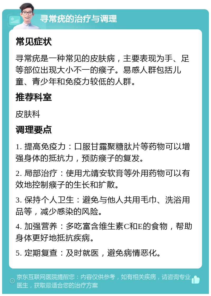 寻常疣的治疗与调理 常见症状 寻常疣是一种常见的皮肤病，主要表现为手、足等部位出现大小不一的瘊子。易感人群包括儿童、青少年和免疫力较低的人群。 推荐科室 皮肤科 调理要点 1. 提高免疫力：口服甘露聚糖肽片等药物可以增强身体的抵抗力，预防瘊子的复发。 2. 局部治疗：使用尤靖安软膏等外用药物可以有效地控制瘊子的生长和扩散。 3. 保持个人卫生：避免与他人共用毛巾、洗浴用品等，减少感染的风险。 4. 加强营养：多吃富含维生素C和E的食物，帮助身体更好地抵抗疾病。 5. 定期复查：及时就医，避免病情恶化。