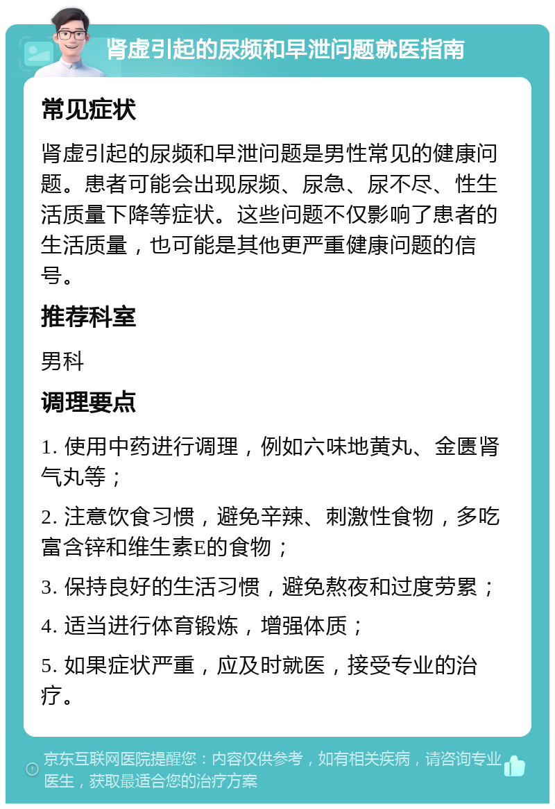 肾虚引起的尿频和早泄问题就医指南 常见症状 肾虚引起的尿频和早泄问题是男性常见的健康问题。患者可能会出现尿频、尿急、尿不尽、性生活质量下降等症状。这些问题不仅影响了患者的生活质量，也可能是其他更严重健康问题的信号。 推荐科室 男科 调理要点 1. 使用中药进行调理，例如六味地黄丸、金匮肾气丸等； 2. 注意饮食习惯，避免辛辣、刺激性食物，多吃富含锌和维生素E的食物； 3. 保持良好的生活习惯，避免熬夜和过度劳累； 4. 适当进行体育锻炼，增强体质； 5. 如果症状严重，应及时就医，接受专业的治疗。