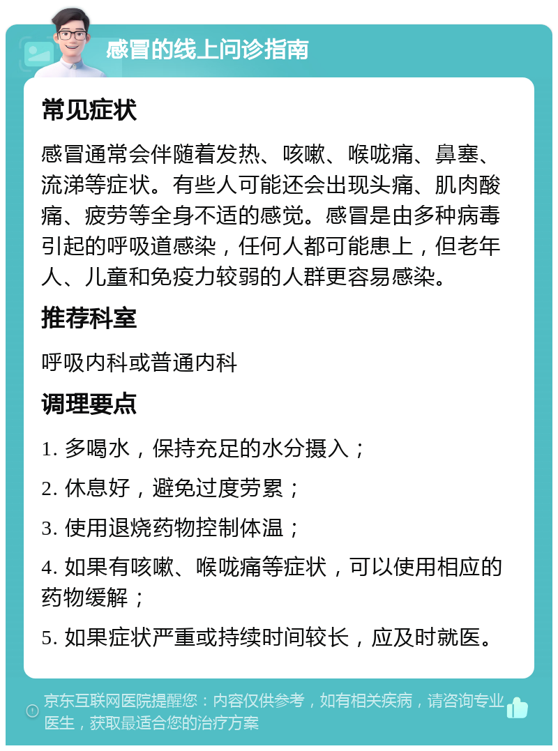 感冒的线上问诊指南 常见症状 感冒通常会伴随着发热、咳嗽、喉咙痛、鼻塞、流涕等症状。有些人可能还会出现头痛、肌肉酸痛、疲劳等全身不适的感觉。感冒是由多种病毒引起的呼吸道感染，任何人都可能患上，但老年人、儿童和免疫力较弱的人群更容易感染。 推荐科室 呼吸内科或普通内科 调理要点 1. 多喝水，保持充足的水分摄入； 2. 休息好，避免过度劳累； 3. 使用退烧药物控制体温； 4. 如果有咳嗽、喉咙痛等症状，可以使用相应的药物缓解； 5. 如果症状严重或持续时间较长，应及时就医。