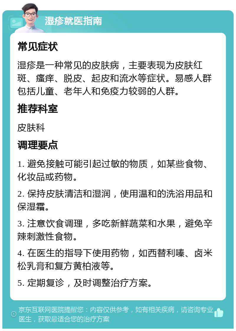 湿疹就医指南 常见症状 湿疹是一种常见的皮肤病，主要表现为皮肤红斑、瘙痒、脱皮、起皮和流水等症状。易感人群包括儿童、老年人和免疫力较弱的人群。 推荐科室 皮肤科 调理要点 1. 避免接触可能引起过敏的物质，如某些食物、化妆品或药物。 2. 保持皮肤清洁和湿润，使用温和的洗浴用品和保湿霜。 3. 注意饮食调理，多吃新鲜蔬菜和水果，避免辛辣刺激性食物。 4. 在医生的指导下使用药物，如西替利嗪、卤米松乳膏和复方黄柏液等。 5. 定期复诊，及时调整治疗方案。