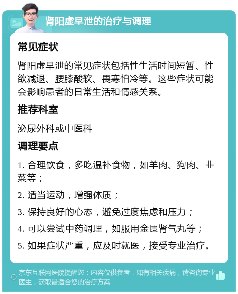 肾阳虚早泄的治疗与调理 常见症状 肾阳虚早泄的常见症状包括性生活时间短暂、性欲减退、腰膝酸软、畏寒怕冷等。这些症状可能会影响患者的日常生活和情感关系。 推荐科室 泌尿外科或中医科 调理要点 1. 合理饮食，多吃温补食物，如羊肉、狗肉、韭菜等； 2. 适当运动，增强体质； 3. 保持良好的心态，避免过度焦虑和压力； 4. 可以尝试中药调理，如服用金匮肾气丸等； 5. 如果症状严重，应及时就医，接受专业治疗。