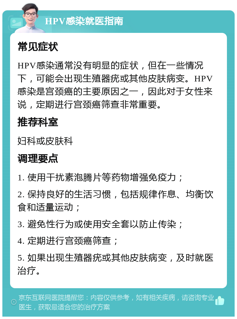 HPV感染就医指南 常见症状 HPV感染通常没有明显的症状，但在一些情况下，可能会出现生殖器疣或其他皮肤病变。HPV感染是宫颈癌的主要原因之一，因此对于女性来说，定期进行宫颈癌筛查非常重要。 推荐科室 妇科或皮肤科 调理要点 1. 使用干扰素泡腾片等药物增强免疫力； 2. 保持良好的生活习惯，包括规律作息、均衡饮食和适量运动； 3. 避免性行为或使用安全套以防止传染； 4. 定期进行宫颈癌筛查； 5. 如果出现生殖器疣或其他皮肤病变，及时就医治疗。