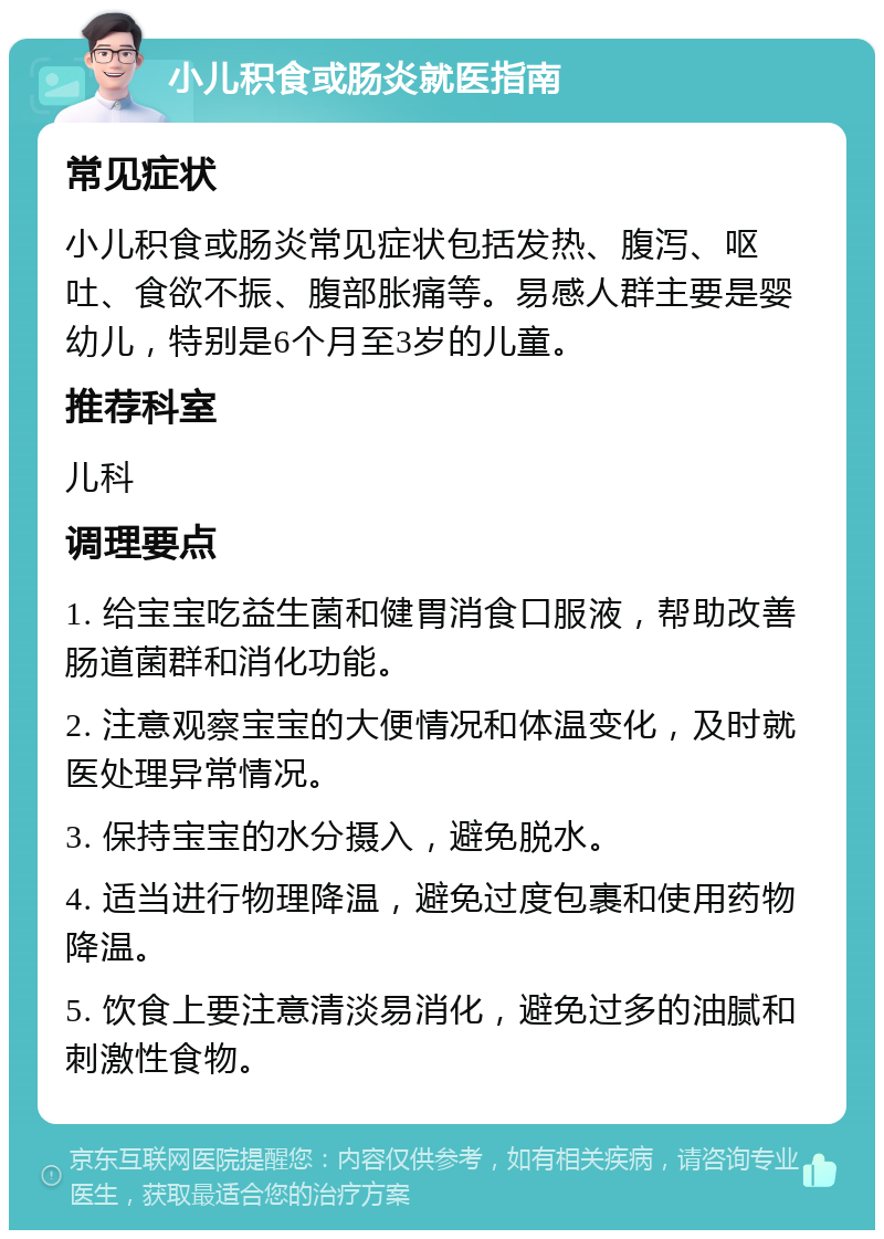 小儿积食或肠炎就医指南 常见症状 小儿积食或肠炎常见症状包括发热、腹泻、呕吐、食欲不振、腹部胀痛等。易感人群主要是婴幼儿，特别是6个月至3岁的儿童。 推荐科室 儿科 调理要点 1. 给宝宝吃益生菌和健胃消食口服液，帮助改善肠道菌群和消化功能。 2. 注意观察宝宝的大便情况和体温变化，及时就医处理异常情况。 3. 保持宝宝的水分摄入，避免脱水。 4. 适当进行物理降温，避免过度包裹和使用药物降温。 5. 饮食上要注意清淡易消化，避免过多的油腻和刺激性食物。