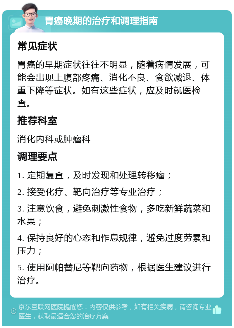 胃癌晚期的治疗和调理指南 常见症状 胃癌的早期症状往往不明显，随着病情发展，可能会出现上腹部疼痛、消化不良、食欲减退、体重下降等症状。如有这些症状，应及时就医检查。 推荐科室 消化内科或肿瘤科 调理要点 1. 定期复查，及时发现和处理转移瘤； 2. 接受化疗、靶向治疗等专业治疗； 3. 注意饮食，避免刺激性食物，多吃新鲜蔬菜和水果； 4. 保持良好的心态和作息规律，避免过度劳累和压力； 5. 使用阿帕替尼等靶向药物，根据医生建议进行治疗。