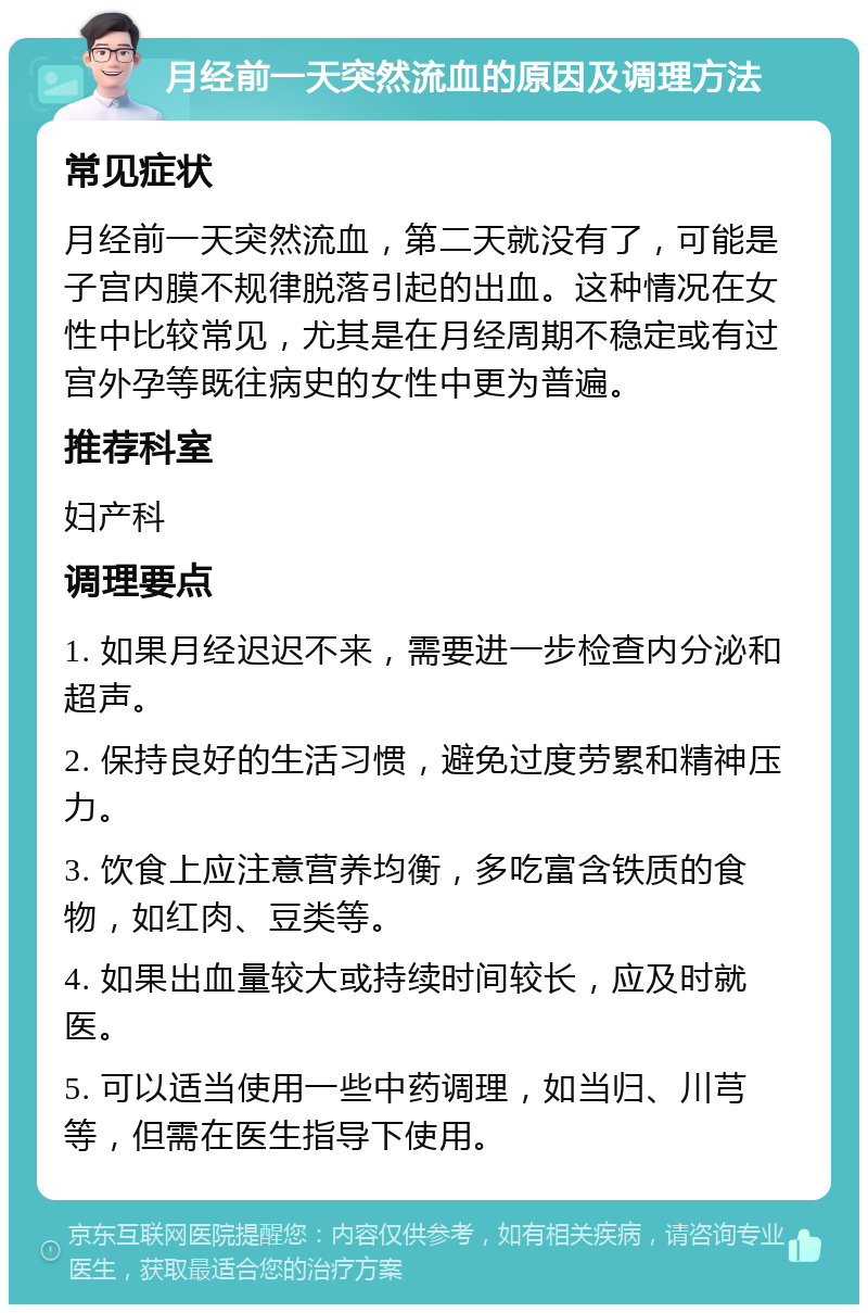 月经前一天突然流血的原因及调理方法 常见症状 月经前一天突然流血，第二天就没有了，可能是子宫内膜不规律脱落引起的出血。这种情况在女性中比较常见，尤其是在月经周期不稳定或有过宫外孕等既往病史的女性中更为普遍。 推荐科室 妇产科 调理要点 1. 如果月经迟迟不来，需要进一步检查内分泌和超声。 2. 保持良好的生活习惯，避免过度劳累和精神压力。 3. 饮食上应注意营养均衡，多吃富含铁质的食物，如红肉、豆类等。 4. 如果出血量较大或持续时间较长，应及时就医。 5. 可以适当使用一些中药调理，如当归、川芎等，但需在医生指导下使用。