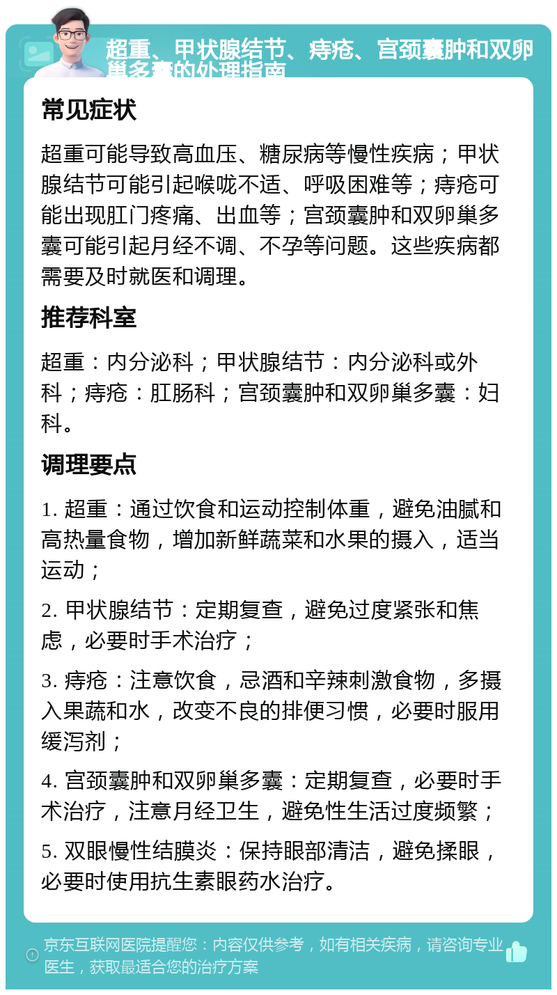 超重、甲状腺结节、痔疮、宫颈囊肿和双卵巢多囊的处理指南 常见症状 超重可能导致高血压、糖尿病等慢性疾病；甲状腺结节可能引起喉咙不适、呼吸困难等；痔疮可能出现肛门疼痛、出血等；宫颈囊肿和双卵巢多囊可能引起月经不调、不孕等问题。这些疾病都需要及时就医和调理。 推荐科室 超重：内分泌科；甲状腺结节：内分泌科或外科；痔疮：肛肠科；宫颈囊肿和双卵巢多囊：妇科。 调理要点 1. 超重：通过饮食和运动控制体重，避免油腻和高热量食物，增加新鲜蔬菜和水果的摄入，适当运动； 2. 甲状腺结节：定期复查，避免过度紧张和焦虑，必要时手术治疗； 3. 痔疮：注意饮食，忌酒和辛辣刺激食物，多摄入果蔬和水，改变不良的排便习惯，必要时服用缓泻剂； 4. 宫颈囊肿和双卵巢多囊：定期复查，必要时手术治疗，注意月经卫生，避免性生活过度频繁； 5. 双眼慢性结膜炎：保持眼部清洁，避免揉眼，必要时使用抗生素眼药水治疗。