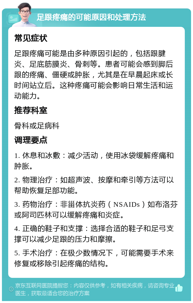 足跟疼痛的可能原因和处理方法 常见症状 足跟疼痛可能是由多种原因引起的，包括跟腱炎、足底筋膜炎、骨刺等。患者可能会感到脚后跟的疼痛、僵硬或肿胀，尤其是在早晨起床或长时间站立后。这种疼痛可能会影响日常生活和运动能力。 推荐科室 骨科或足病科 调理要点 1. 休息和冰敷：减少活动，使用冰袋缓解疼痛和肿胀。 2. 物理治疗：如超声波、按摩和牵引等方法可以帮助恢复足部功能。 3. 药物治疗：非甾体抗炎药（NSAIDs）如布洛芬或阿司匹林可以缓解疼痛和炎症。 4. 正确的鞋子和支撑：选择合适的鞋子和足弓支撑可以减少足跟的压力和摩擦。 5. 手术治疗：在极少数情况下，可能需要手术来修复或移除引起疼痛的结构。