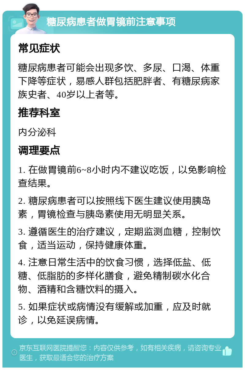 糖尿病患者做胃镜前注意事项 常见症状 糖尿病患者可能会出现多饮、多尿、口渴、体重下降等症状，易感人群包括肥胖者、有糖尿病家族史者、40岁以上者等。 推荐科室 内分泌科 调理要点 1. 在做胃镜前6~8小时内不建议吃饭，以免影响检查结果。 2. 糖尿病患者可以按照线下医生建议使用胰岛素，胃镜检查与胰岛素使用无明显关系。 3. 遵循医生的治疗建议，定期监测血糖，控制饮食，适当运动，保持健康体重。 4. 注意日常生活中的饮食习惯，选择低盐、低糖、低脂肪的多样化膳食，避免精制碳水化合物、酒精和含糖饮料的摄入。 5. 如果症状或病情没有缓解或加重，应及时就诊，以免延误病情。