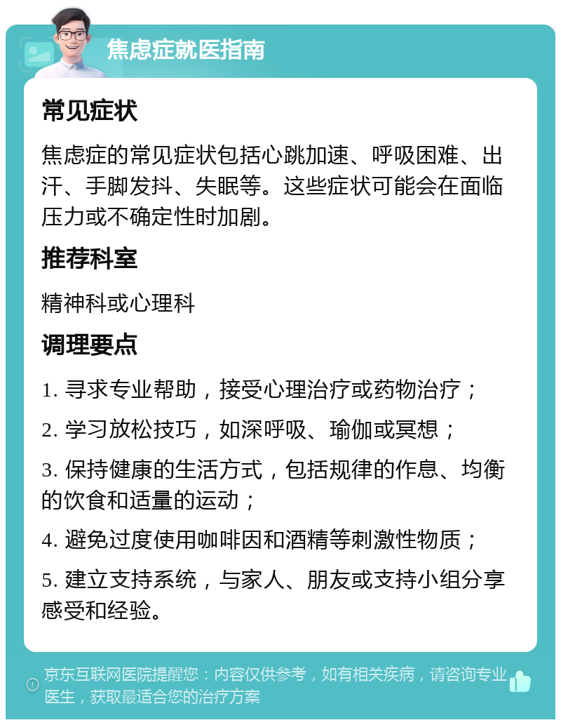 焦虑症就医指南 常见症状 焦虑症的常见症状包括心跳加速、呼吸困难、出汗、手脚发抖、失眠等。这些症状可能会在面临压力或不确定性时加剧。 推荐科室 精神科或心理科 调理要点 1. 寻求专业帮助，接受心理治疗或药物治疗； 2. 学习放松技巧，如深呼吸、瑜伽或冥想； 3. 保持健康的生活方式，包括规律的作息、均衡的饮食和适量的运动； 4. 避免过度使用咖啡因和酒精等刺激性物质； 5. 建立支持系统，与家人、朋友或支持小组分享感受和经验。