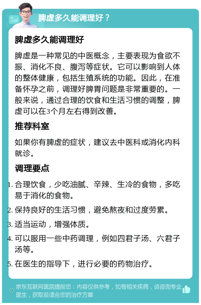 脾虚多久能调理好？ 脾虚多久能调理好 脾虚是一种常见的中医概念，主要表现为食欲不振、消化不良、腹泻等症状。它可以影响到人体的整体健康，包括生殖系统的功能。因此，在准备怀孕之前，调理好脾胃问题是非常重要的。一般来说，通过合理的饮食和生活习惯的调整，脾虚可以在3个月左右得到改善。 推荐科室 如果你有脾虚的症状，建议去中医科或消化内科就诊。 调理要点 合理饮食，少吃油腻、辛辣、生冷的食物，多吃易于消化的食物。 保持良好的生活习惯，避免熬夜和过度劳累。 适当运动，增强体质。 可以服用一些中药调理，例如四君子汤、六君子汤等。 在医生的指导下，进行必要的药物治疗。