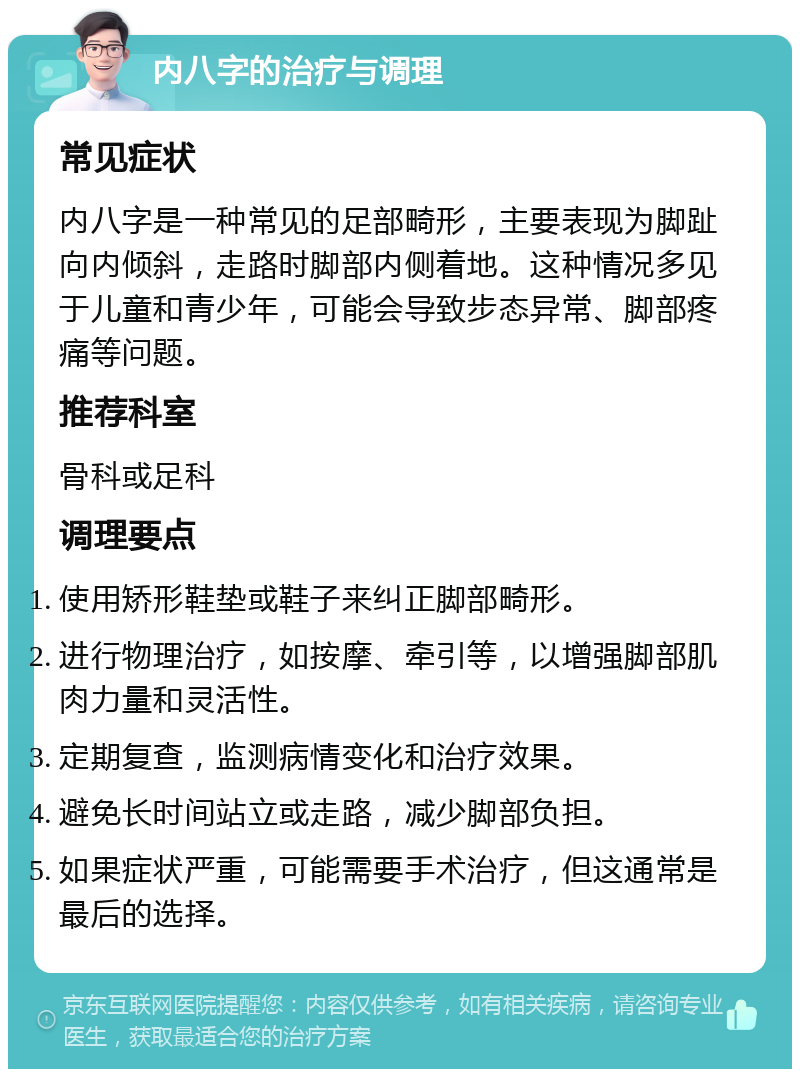 内八字的治疗与调理 常见症状 内八字是一种常见的足部畸形，主要表现为脚趾向内倾斜，走路时脚部内侧着地。这种情况多见于儿童和青少年，可能会导致步态异常、脚部疼痛等问题。 推荐科室 骨科或足科 调理要点 使用矫形鞋垫或鞋子来纠正脚部畸形。 进行物理治疗，如按摩、牵引等，以增强脚部肌肉力量和灵活性。 定期复查，监测病情变化和治疗效果。 避免长时间站立或走路，减少脚部负担。 如果症状严重，可能需要手术治疗，但这通常是最后的选择。