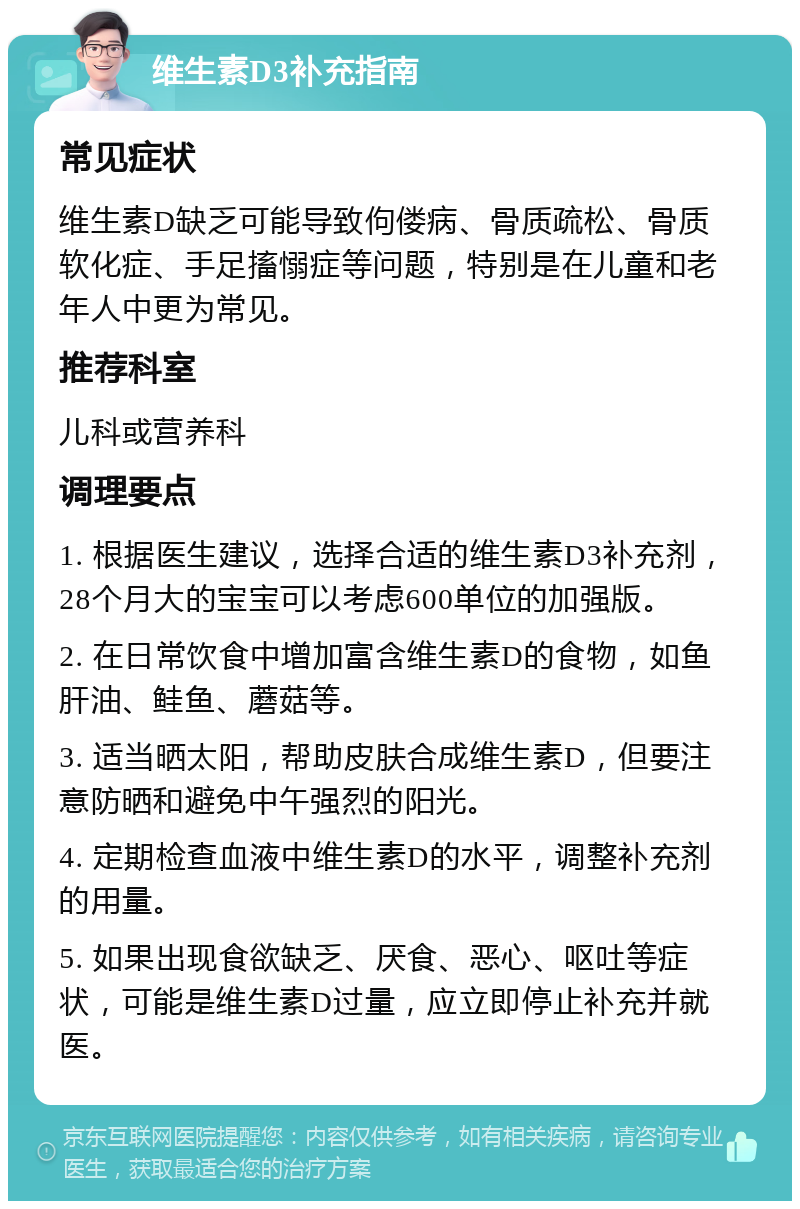 维生素D3补充指南 常见症状 维生素D缺乏可能导致佝偻病、骨质疏松、骨质软化症、手足搐愵症等问题，特别是在儿童和老年人中更为常见。 推荐科室 儿科或营养科 调理要点 1. 根据医生建议，选择合适的维生素D3补充剂，28个月大的宝宝可以考虑600单位的加强版。 2. 在日常饮食中增加富含维生素D的食物，如鱼肝油、鲑鱼、蘑菇等。 3. 适当晒太阳，帮助皮肤合成维生素D，但要注意防晒和避免中午强烈的阳光。 4. 定期检查血液中维生素D的水平，调整补充剂的用量。 5. 如果出现食欲缺乏、厌食、恶心、呕吐等症状，可能是维生素D过量，应立即停止补充并就医。