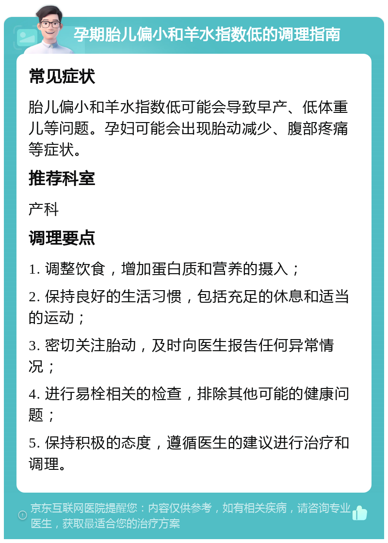 孕期胎儿偏小和羊水指数低的调理指南 常见症状 胎儿偏小和羊水指数低可能会导致早产、低体重儿等问题。孕妇可能会出现胎动减少、腹部疼痛等症状。 推荐科室 产科 调理要点 1. 调整饮食，增加蛋白质和营养的摄入； 2. 保持良好的生活习惯，包括充足的休息和适当的运动； 3. 密切关注胎动，及时向医生报告任何异常情况； 4. 进行易栓相关的检查，排除其他可能的健康问题； 5. 保持积极的态度，遵循医生的建议进行治疗和调理。