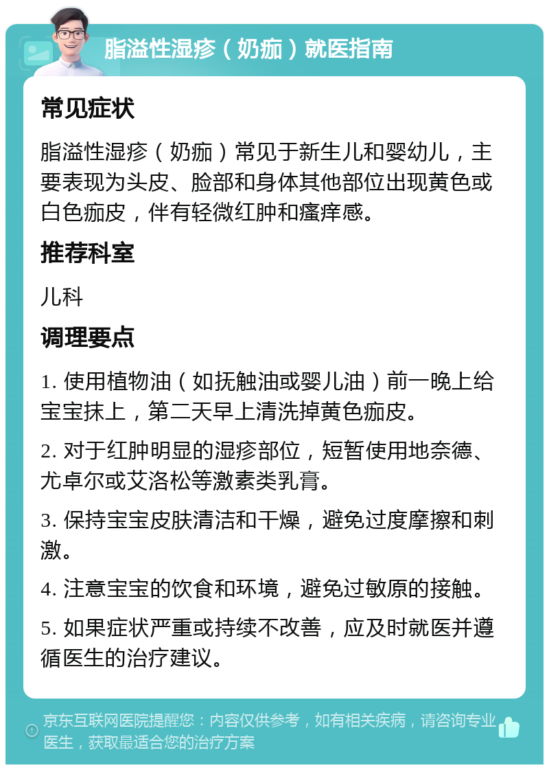 脂溢性湿疹（奶痂）就医指南 常见症状 脂溢性湿疹（奶痂）常见于新生儿和婴幼儿，主要表现为头皮、脸部和身体其他部位出现黄色或白色痂皮，伴有轻微红肿和瘙痒感。 推荐科室 儿科 调理要点 1. 使用植物油（如抚触油或婴儿油）前一晚上给宝宝抹上，第二天早上清洗掉黄色痂皮。 2. 对于红肿明显的湿疹部位，短暂使用地奈德、尤卓尔或艾洛松等激素类乳膏。 3. 保持宝宝皮肤清洁和干燥，避免过度摩擦和刺激。 4. 注意宝宝的饮食和环境，避免过敏原的接触。 5. 如果症状严重或持续不改善，应及时就医并遵循医生的治疗建议。