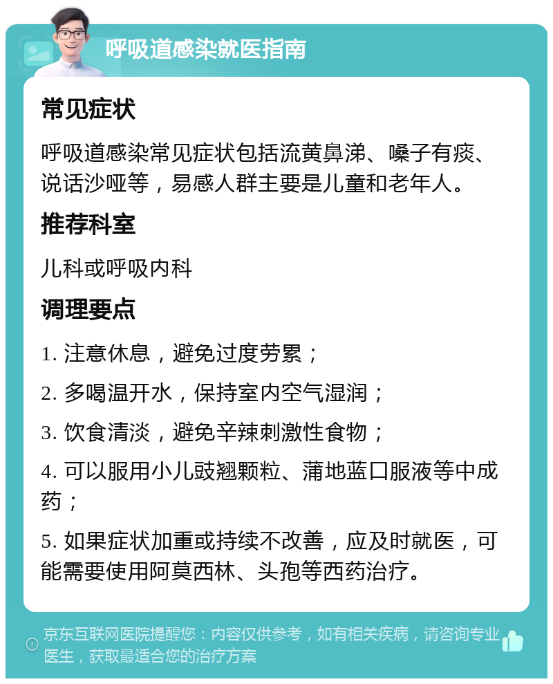 呼吸道感染就医指南 常见症状 呼吸道感染常见症状包括流黄鼻涕、嗓子有痰、说话沙哑等，易感人群主要是儿童和老年人。 推荐科室 儿科或呼吸内科 调理要点 1. 注意休息，避免过度劳累； 2. 多喝温开水，保持室内空气湿润； 3. 饮食清淡，避免辛辣刺激性食物； 4. 可以服用小儿豉翘颗粒、蒲地蓝口服液等中成药； 5. 如果症状加重或持续不改善，应及时就医，可能需要使用阿莫西林、头孢等西药治疗。