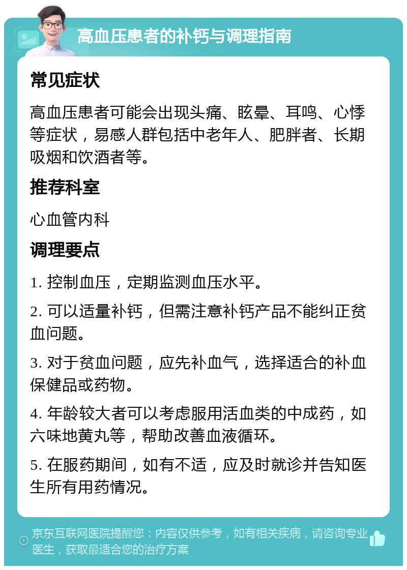 高血压患者的补钙与调理指南 常见症状 高血压患者可能会出现头痛、眩晕、耳鸣、心悸等症状，易感人群包括中老年人、肥胖者、长期吸烟和饮酒者等。 推荐科室 心血管内科 调理要点 1. 控制血压，定期监测血压水平。 2. 可以适量补钙，但需注意补钙产品不能纠正贫血问题。 3. 对于贫血问题，应先补血气，选择适合的补血保健品或药物。 4. 年龄较大者可以考虑服用活血类的中成药，如六味地黄丸等，帮助改善血液循环。 5. 在服药期间，如有不适，应及时就诊并告知医生所有用药情况。