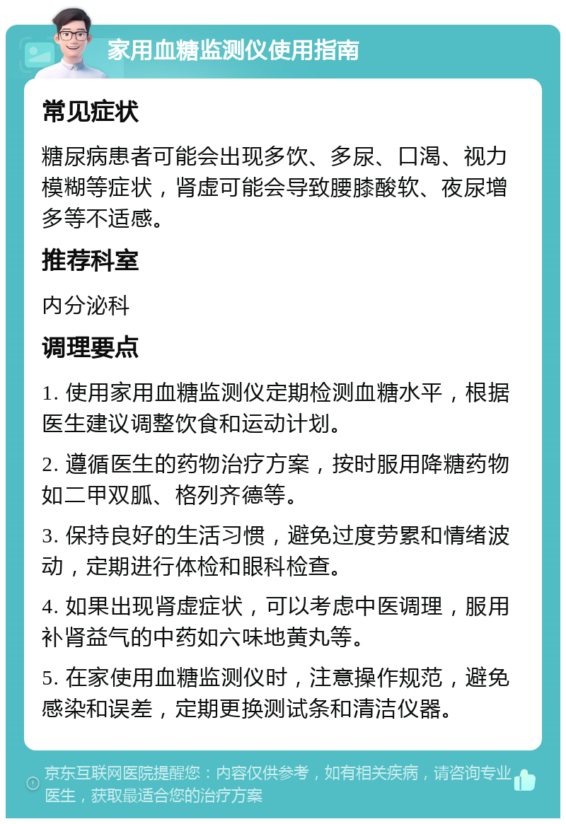 家用血糖监测仪使用指南 常见症状 糖尿病患者可能会出现多饮、多尿、口渴、视力模糊等症状，肾虚可能会导致腰膝酸软、夜尿增多等不适感。 推荐科室 内分泌科 调理要点 1. 使用家用血糖监测仪定期检测血糖水平，根据医生建议调整饮食和运动计划。 2. 遵循医生的药物治疗方案，按时服用降糖药物如二甲双胍、格列齐德等。 3. 保持良好的生活习惯，避免过度劳累和情绪波动，定期进行体检和眼科检查。 4. 如果出现肾虚症状，可以考虑中医调理，服用补肾益气的中药如六味地黄丸等。 5. 在家使用血糖监测仪时，注意操作规范，避免感染和误差，定期更换测试条和清洁仪器。