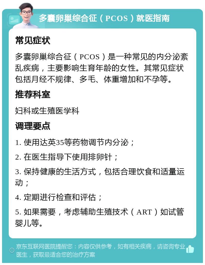 多囊卵巢综合征（PCOS）就医指南 常见症状 多囊卵巢综合征（PCOS）是一种常见的内分泌紊乱疾病，主要影响生育年龄的女性。其常见症状包括月经不规律、多毛、体重增加和不孕等。 推荐科室 妇科或生殖医学科 调理要点 1. 使用达英35等药物调节内分泌； 2. 在医生指导下使用排卵针； 3. 保持健康的生活方式，包括合理饮食和适量运动； 4. 定期进行检查和评估； 5. 如果需要，考虑辅助生殖技术（ART）如试管婴儿等。