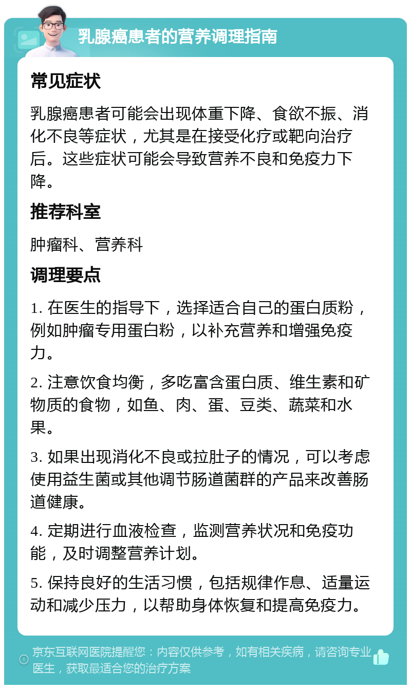 乳腺癌患者的营养调理指南 常见症状 乳腺癌患者可能会出现体重下降、食欲不振、消化不良等症状，尤其是在接受化疗或靶向治疗后。这些症状可能会导致营养不良和免疫力下降。 推荐科室 肿瘤科、营养科 调理要点 1. 在医生的指导下，选择适合自己的蛋白质粉，例如肿瘤专用蛋白粉，以补充营养和增强免疫力。 2. 注意饮食均衡，多吃富含蛋白质、维生素和矿物质的食物，如鱼、肉、蛋、豆类、蔬菜和水果。 3. 如果出现消化不良或拉肚子的情况，可以考虑使用益生菌或其他调节肠道菌群的产品来改善肠道健康。 4. 定期进行血液检查，监测营养状况和免疫功能，及时调整营养计划。 5. 保持良好的生活习惯，包括规律作息、适量运动和减少压力，以帮助身体恢复和提高免疫力。