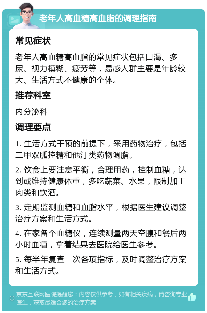 老年人高血糖高血脂的调理指南 常见症状 老年人高血糖高血脂的常见症状包括口渴、多尿、视力模糊、疲劳等，易感人群主要是年龄较大、生活方式不健康的个体。 推荐科室 内分泌科 调理要点 1. 生活方式干预的前提下，采用药物治疗，包括二甲双胍控糖和他汀类药物调脂。 2. 饮食上要注意平衡，合理用药，控制血糖，达到或维持健康体重，多吃蔬菜、水果，限制加工肉类和饮酒。 3. 定期监测血糖和血脂水平，根据医生建议调整治疗方案和生活方式。 4. 在家备个血糖仪，连续测量两天空腹和餐后两小时血糖，拿着结果去医院给医生参考。 5. 每半年复查一次各项指标，及时调整治疗方案和生活方式。