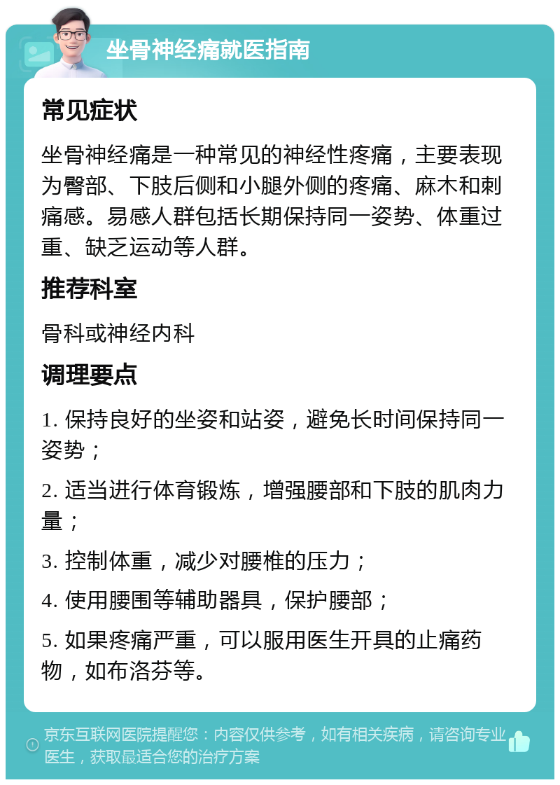 坐骨神经痛就医指南 常见症状 坐骨神经痛是一种常见的神经性疼痛，主要表现为臀部、下肢后侧和小腿外侧的疼痛、麻木和刺痛感。易感人群包括长期保持同一姿势、体重过重、缺乏运动等人群。 推荐科室 骨科或神经内科 调理要点 1. 保持良好的坐姿和站姿，避免长时间保持同一姿势； 2. 适当进行体育锻炼，增强腰部和下肢的肌肉力量； 3. 控制体重，减少对腰椎的压力； 4. 使用腰围等辅助器具，保护腰部； 5. 如果疼痛严重，可以服用医生开具的止痛药物，如布洛芬等。