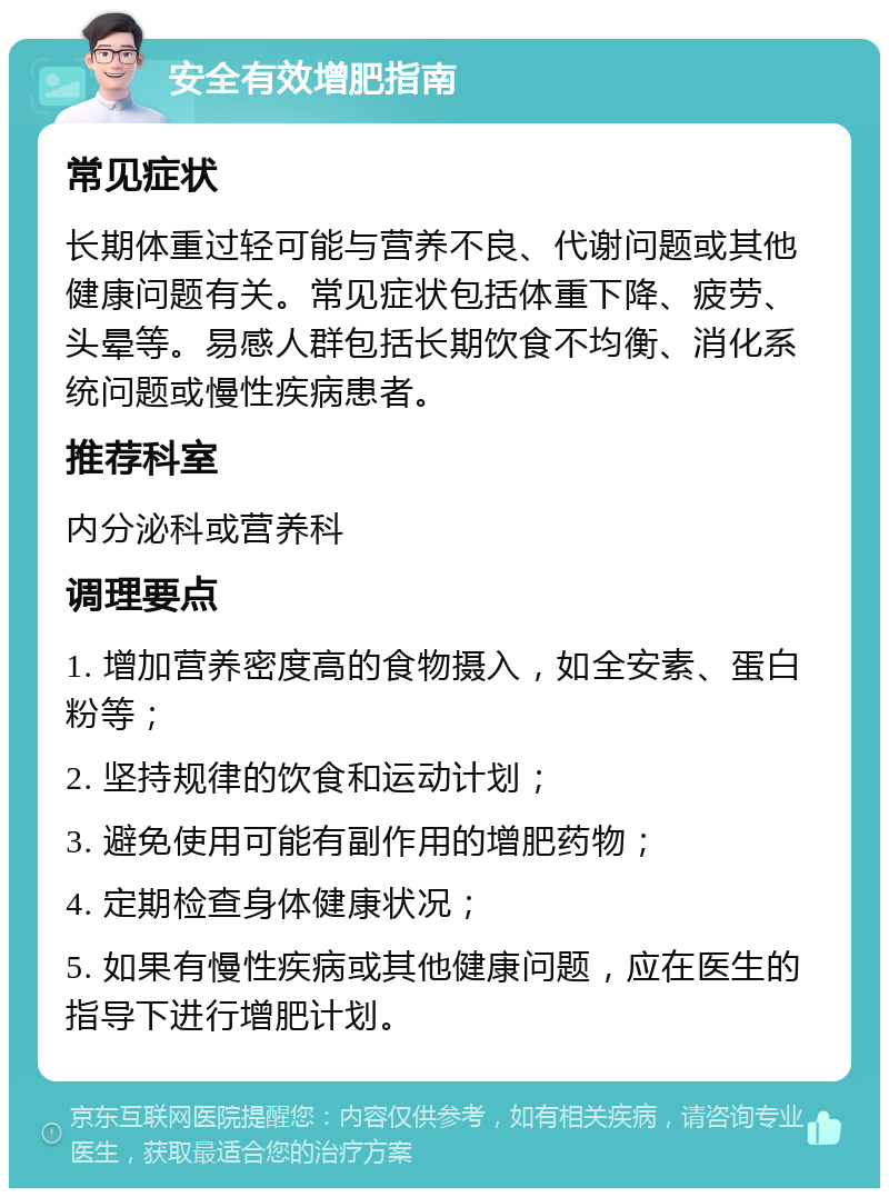 安全有效增肥指南 常见症状 长期体重过轻可能与营养不良、代谢问题或其他健康问题有关。常见症状包括体重下降、疲劳、头晕等。易感人群包括长期饮食不均衡、消化系统问题或慢性疾病患者。 推荐科室 内分泌科或营养科 调理要点 1. 增加营养密度高的食物摄入，如全安素、蛋白粉等； 2. 坚持规律的饮食和运动计划； 3. 避免使用可能有副作用的增肥药物； 4. 定期检查身体健康状况； 5. 如果有慢性疾病或其他健康问题，应在医生的指导下进行增肥计划。