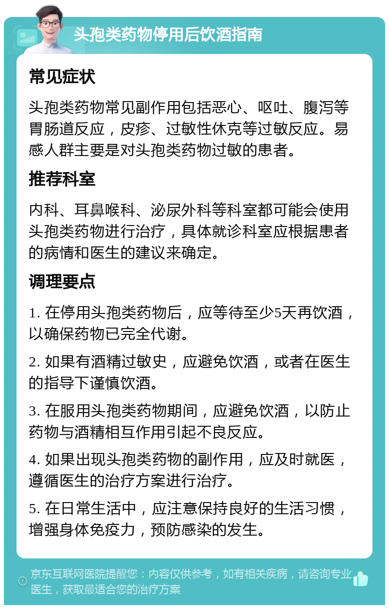 头孢类药物停用后饮酒指南 常见症状 头孢类药物常见副作用包括恶心、呕吐、腹泻等胃肠道反应，皮疹、过敏性休克等过敏反应。易感人群主要是对头孢类药物过敏的患者。 推荐科室 内科、耳鼻喉科、泌尿外科等科室都可能会使用头孢类药物进行治疗，具体就诊科室应根据患者的病情和医生的建议来确定。 调理要点 1. 在停用头孢类药物后，应等待至少5天再饮酒，以确保药物已完全代谢。 2. 如果有酒精过敏史，应避免饮酒，或者在医生的指导下谨慎饮酒。 3. 在服用头孢类药物期间，应避免饮酒，以防止药物与酒精相互作用引起不良反应。 4. 如果出现头孢类药物的副作用，应及时就医，遵循医生的治疗方案进行治疗。 5. 在日常生活中，应注意保持良好的生活习惯，增强身体免疫力，预防感染的发生。