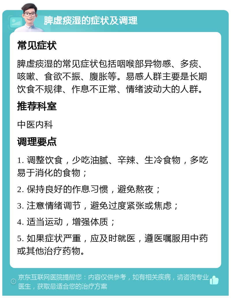 脾虚痰湿的症状及调理 常见症状 脾虚痰湿的常见症状包括咽喉部异物感、多痰、咳嗽、食欲不振、腹胀等。易感人群主要是长期饮食不规律、作息不正常、情绪波动大的人群。 推荐科室 中医内科 调理要点 1. 调整饮食，少吃油腻、辛辣、生冷食物，多吃易于消化的食物； 2. 保持良好的作息习惯，避免熬夜； 3. 注意情绪调节，避免过度紧张或焦虑； 4. 适当运动，增强体质； 5. 如果症状严重，应及时就医，遵医嘱服用中药或其他治疗药物。