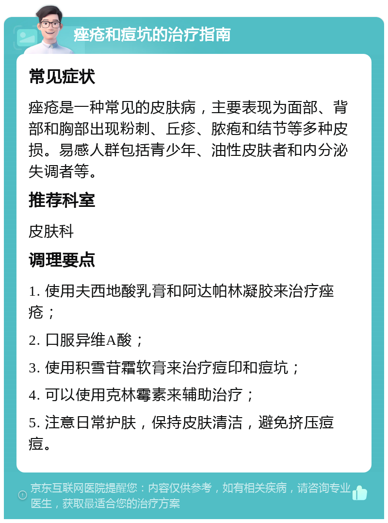 痤疮和痘坑的治疗指南 常见症状 痤疮是一种常见的皮肤病，主要表现为面部、背部和胸部出现粉刺、丘疹、脓疱和结节等多种皮损。易感人群包括青少年、油性皮肤者和内分泌失调者等。 推荐科室 皮肤科 调理要点 1. 使用夫西地酸乳膏和阿达帕林凝胶来治疗痤疮； 2. 口服异维A酸； 3. 使用积雪苷霜软膏来治疗痘印和痘坑； 4. 可以使用克林霉素来辅助治疗； 5. 注意日常护肤，保持皮肤清洁，避免挤压痘痘。