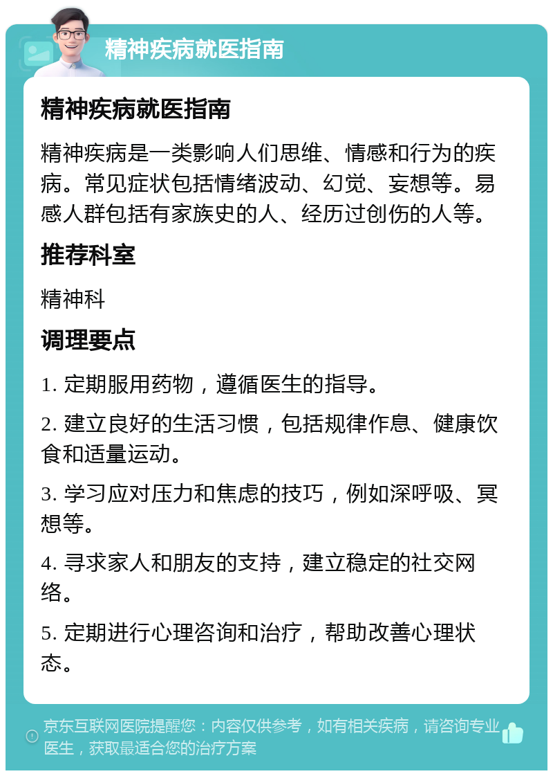 精神疾病就医指南 精神疾病就医指南 精神疾病是一类影响人们思维、情感和行为的疾病。常见症状包括情绪波动、幻觉、妄想等。易感人群包括有家族史的人、经历过创伤的人等。 推荐科室 精神科 调理要点 1. 定期服用药物，遵循医生的指导。 2. 建立良好的生活习惯，包括规律作息、健康饮食和适量运动。 3. 学习应对压力和焦虑的技巧，例如深呼吸、冥想等。 4. 寻求家人和朋友的支持，建立稳定的社交网络。 5. 定期进行心理咨询和治疗，帮助改善心理状态。