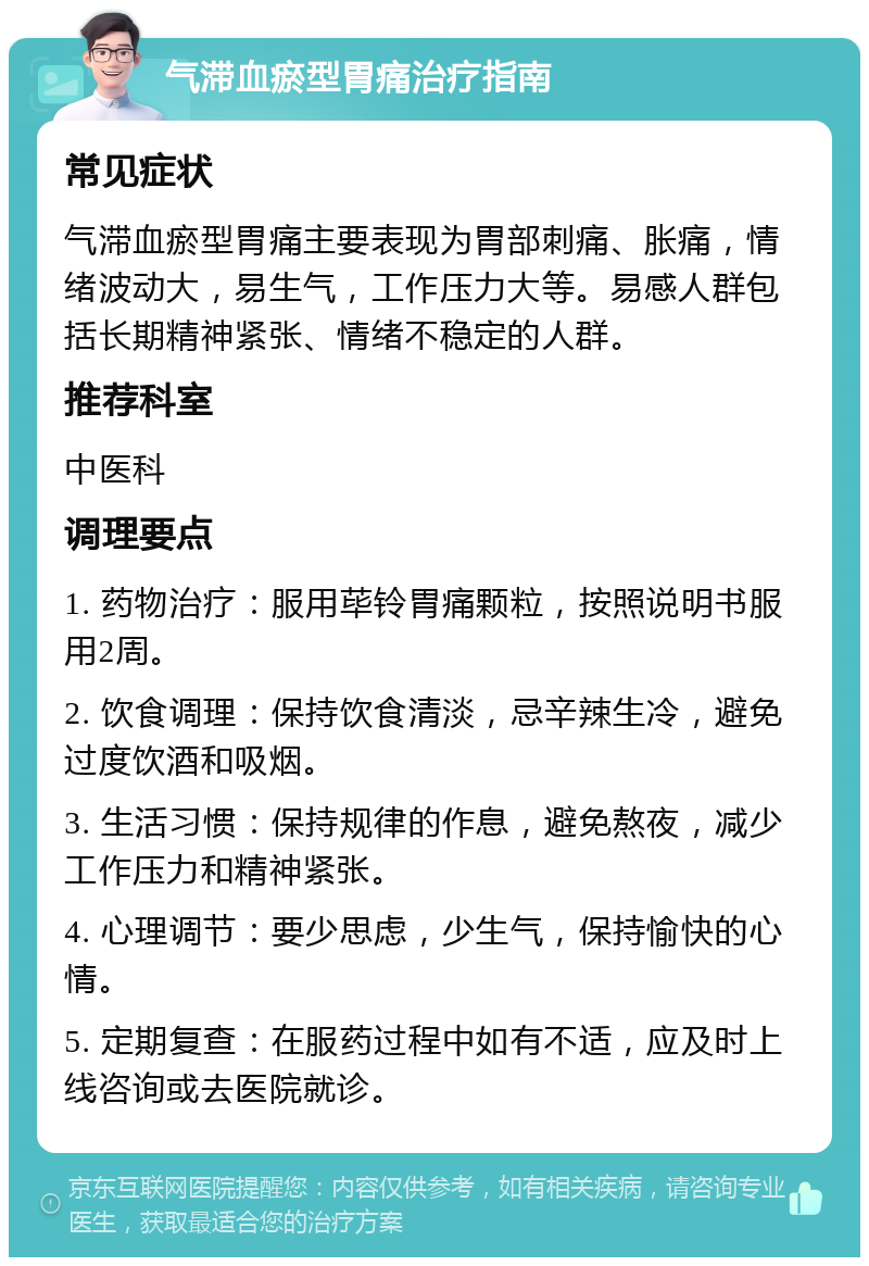 气滞血瘀型胃痛治疗指南 常见症状 气滞血瘀型胃痛主要表现为胃部刺痛、胀痛，情绪波动大，易生气，工作压力大等。易感人群包括长期精神紧张、情绪不稳定的人群。 推荐科室 中医科 调理要点 1. 药物治疗：服用荜铃胃痛颗粒，按照说明书服用2周。 2. 饮食调理：保持饮食清淡，忌辛辣生冷，避免过度饮酒和吸烟。 3. 生活习惯：保持规律的作息，避免熬夜，减少工作压力和精神紧张。 4. 心理调节：要少思虑，少生气，保持愉快的心情。 5. 定期复查：在服药过程中如有不适，应及时上线咨询或去医院就诊。