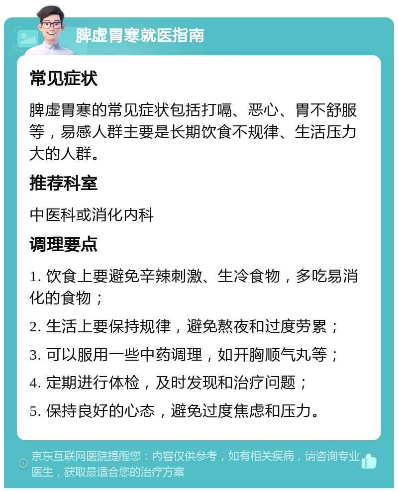 脾虚胃寒就医指南 常见症状 脾虚胃寒的常见症状包括打嗝、恶心、胃不舒服等，易感人群主要是长期饮食不规律、生活压力大的人群。 推荐科室 中医科或消化内科 调理要点 1. 饮食上要避免辛辣刺激、生冷食物，多吃易消化的食物； 2. 生活上要保持规律，避免熬夜和过度劳累； 3. 可以服用一些中药调理，如开胸顺气丸等； 4. 定期进行体检，及时发现和治疗问题； 5. 保持良好的心态，避免过度焦虑和压力。