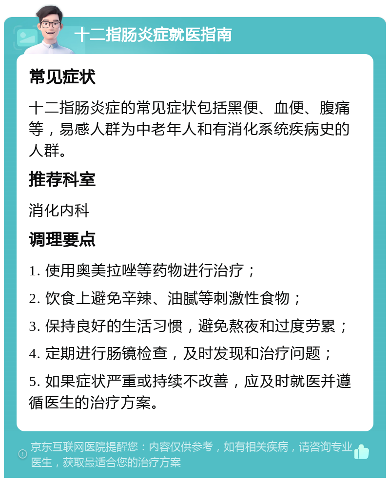 十二指肠炎症就医指南 常见症状 十二指肠炎症的常见症状包括黑便、血便、腹痛等，易感人群为中老年人和有消化系统疾病史的人群。 推荐科室 消化内科 调理要点 1. 使用奥美拉唑等药物进行治疗； 2. 饮食上避免辛辣、油腻等刺激性食物； 3. 保持良好的生活习惯，避免熬夜和过度劳累； 4. 定期进行肠镜检查，及时发现和治疗问题； 5. 如果症状严重或持续不改善，应及时就医并遵循医生的治疗方案。