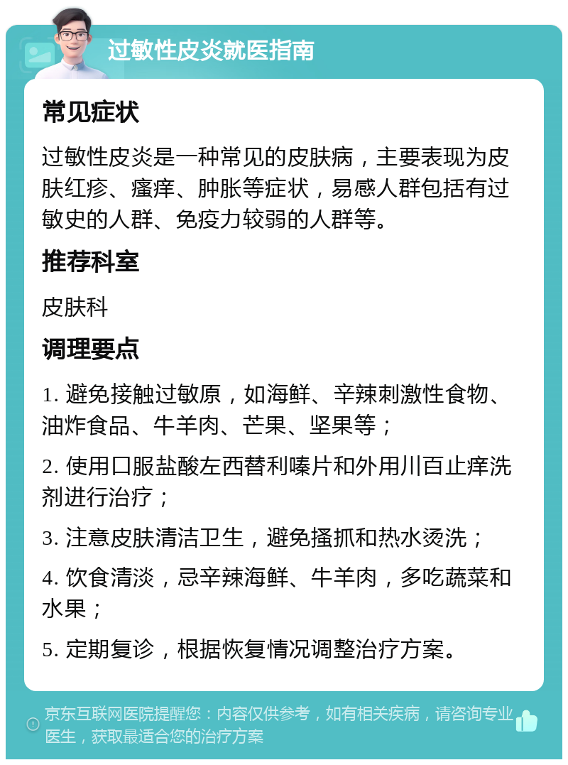 过敏性皮炎就医指南 常见症状 过敏性皮炎是一种常见的皮肤病，主要表现为皮肤红疹、瘙痒、肿胀等症状，易感人群包括有过敏史的人群、免疫力较弱的人群等。 推荐科室 皮肤科 调理要点 1. 避免接触过敏原，如海鲜、辛辣刺激性食物、油炸食品、牛羊肉、芒果、坚果等； 2. 使用口服盐酸左西替利嗪片和外用川百止痒洗剂进行治疗； 3. 注意皮肤清洁卫生，避免搔抓和热水烫洗； 4. 饮食清淡，忌辛辣海鲜、牛羊肉，多吃蔬菜和水果； 5. 定期复诊，根据恢复情况调整治疗方案。