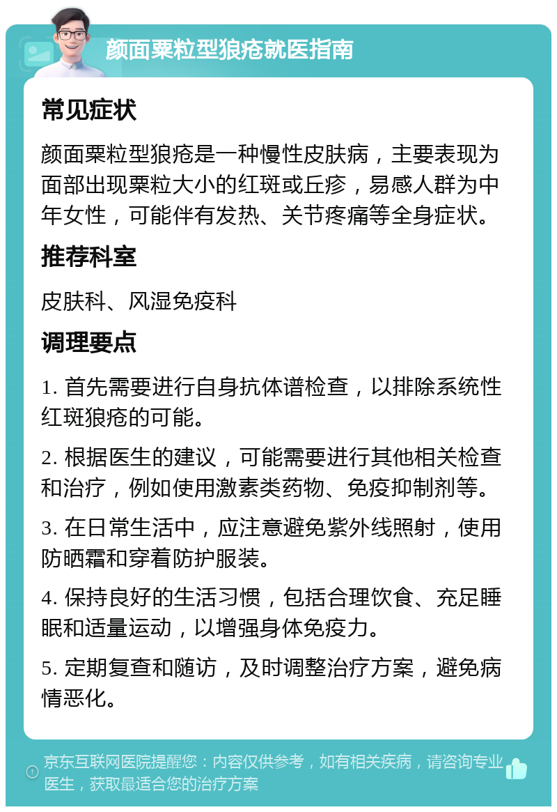 颜面粟粒型狼疮就医指南 常见症状 颜面粟粒型狼疮是一种慢性皮肤病，主要表现为面部出现粟粒大小的红斑或丘疹，易感人群为中年女性，可能伴有发热、关节疼痛等全身症状。 推荐科室 皮肤科、风湿免疫科 调理要点 1. 首先需要进行自身抗体谱检查，以排除系统性红斑狼疮的可能。 2. 根据医生的建议，可能需要进行其他相关检查和治疗，例如使用激素类药物、免疫抑制剂等。 3. 在日常生活中，应注意避免紫外线照射，使用防晒霜和穿着防护服装。 4. 保持良好的生活习惯，包括合理饮食、充足睡眠和适量运动，以增强身体免疫力。 5. 定期复查和随访，及时调整治疗方案，避免病情恶化。