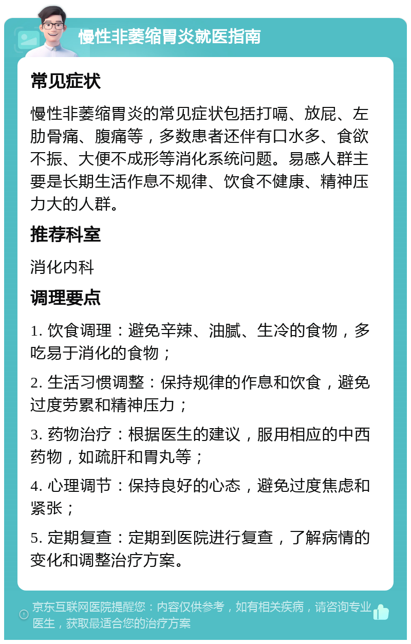 慢性非萎缩胃炎就医指南 常见症状 慢性非萎缩胃炎的常见症状包括打嗝、放屁、左肋骨痛、腹痛等，多数患者还伴有口水多、食欲不振、大便不成形等消化系统问题。易感人群主要是长期生活作息不规律、饮食不健康、精神压力大的人群。 推荐科室 消化内科 调理要点 1. 饮食调理：避免辛辣、油腻、生冷的食物，多吃易于消化的食物； 2. 生活习惯调整：保持规律的作息和饮食，避免过度劳累和精神压力； 3. 药物治疗：根据医生的建议，服用相应的中西药物，如疏肝和胃丸等； 4. 心理调节：保持良好的心态，避免过度焦虑和紧张； 5. 定期复查：定期到医院进行复查，了解病情的变化和调整治疗方案。