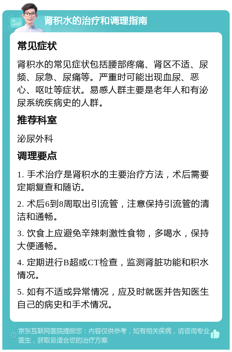 肾积水的治疗和调理指南 常见症状 肾积水的常见症状包括腰部疼痛、肾区不适、尿频、尿急、尿痛等。严重时可能出现血尿、恶心、呕吐等症状。易感人群主要是老年人和有泌尿系统疾病史的人群。 推荐科室 泌尿外科 调理要点 1. 手术治疗是肾积水的主要治疗方法，术后需要定期复查和随访。 2. 术后6到8周取出引流管，注意保持引流管的清洁和通畅。 3. 饮食上应避免辛辣刺激性食物，多喝水，保持大便通畅。 4. 定期进行B超或CT检查，监测肾脏功能和积水情况。 5. 如有不适或异常情况，应及时就医并告知医生自己的病史和手术情况。