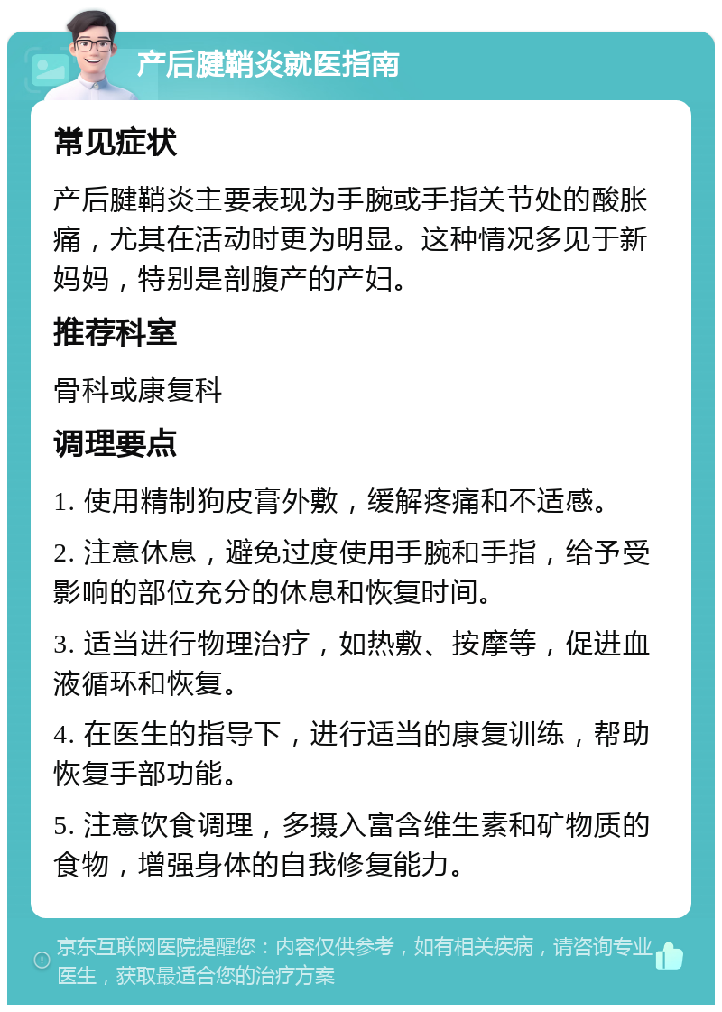 产后腱鞘炎就医指南 常见症状 产后腱鞘炎主要表现为手腕或手指关节处的酸胀痛，尤其在活动时更为明显。这种情况多见于新妈妈，特别是剖腹产的产妇。 推荐科室 骨科或康复科 调理要点 1. 使用精制狗皮膏外敷，缓解疼痛和不适感。 2. 注意休息，避免过度使用手腕和手指，给予受影响的部位充分的休息和恢复时间。 3. 适当进行物理治疗，如热敷、按摩等，促进血液循环和恢复。 4. 在医生的指导下，进行适当的康复训练，帮助恢复手部功能。 5. 注意饮食调理，多摄入富含维生素和矿物质的食物，增强身体的自我修复能力。